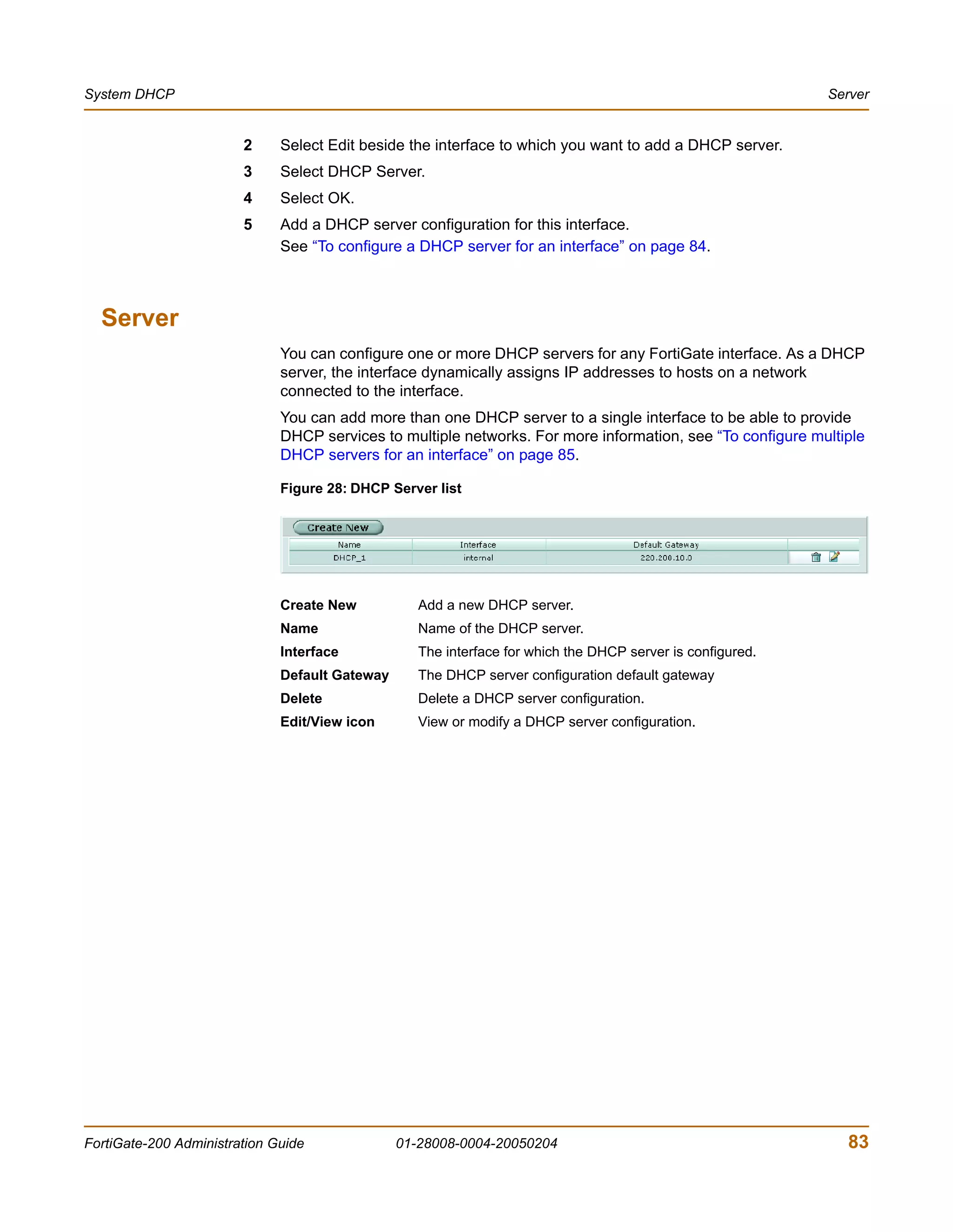 System DHCP                                                                                                 Server


                        2     Select Edit beside the interface to which you want to add a DHCP server.
                        3     Select DHCP Server.
                        4     Select OK.
                        5     Add a DHCP server configuration for this interface.
                              See “To configure a DHCP server for an interface” on page 84.



  Server
                              You can configure one or more DHCP servers for any FortiGate interface. As a DHCP
                              server, the interface dynamically assigns IP addresses to hosts on a network
                              connected to the interface.
                              You can add more than one DHCP server to a single interface to be able to provide
                              DHCP services to multiple networks. For more information, see “To configure multiple
                              DHCP servers for an interface” on page 85.

                              Figure 28: DHCP Server list




                              Create New           Add a new DHCP server.
                              Name                 Name of the DHCP server.
                              Interface            The interface for which the DHCP server is configured.
                              Default Gateway      The DHCP server configuration default gateway
                              Delete               Delete a DHCP server configuration.
                              Edit/View icon       View or modify a DHCP server configuration.




FortiGate-200 Administration Guide              01-28008-0004-20050204                                         83
 