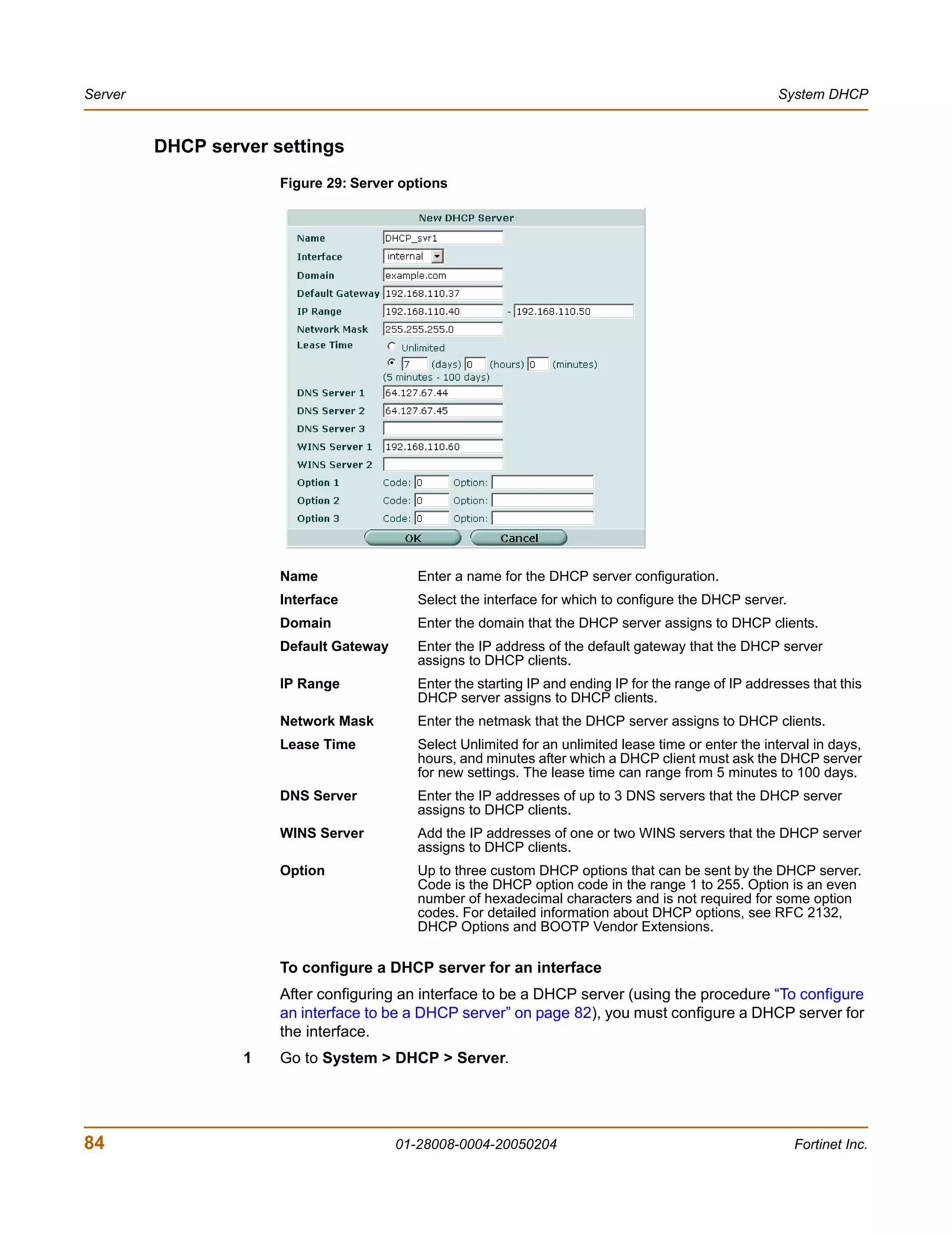 Server                                                                                                 System DHCP


         DHCP server settings
                      Figure 29: Server options




                      Name                 Enter a name for the DHCP server configuration.
                      Interface            Select the interface for which to configure the DHCP server.
                      Domain               Enter the domain that the DHCP server assigns to DHCP clients.
                      Default Gateway      Enter the IP address of the default gateway that the DHCP server
                                           assigns to DHCP clients.
                      IP Range             Enter the starting IP and ending IP for the range of IP addresses that this
                                           DHCP server assigns to DHCP clients.
                      Network Mask         Enter the netmask that the DHCP server assigns to DHCP clients.
                      Lease Time           Select Unlimited for an unlimited lease time or enter the interval in days,
                                           hours, and minutes after which a DHCP client must ask the DHCP server
                                           for new settings. The lease time can range from 5 minutes to 100 days.
                      DNS Server           Enter the IP addresses of up to 3 DNS servers that the DHCP server
                                           assigns to DHCP clients.
                      WINS Server          Add the IP addresses of one or two WINS servers that the DHCP server
                                           assigns to DHCP clients.
                      Option               Up to three custom DHCP options that can be sent by the DHCP server.
                                           Code is the DHCP option code in the range 1 to 255. Option is an even
                                           number of hexadecimal characters and is not required for some option
                                           codes. For detailed information about DHCP options, see RFC 2132,
                                           DHCP Options and BOOTP Vendor Extensions.

                      To configure a DHCP server for an interface
                      After configuring an interface to be a DHCP server (using the procedure “To configure
                      an interface to be a DHCP server” on page 82), you must configure a DHCP server for
                      the interface.
                  1   Go to System > DHCP > Server.




84                                      01-28008-0004-20050204                                            Fortinet Inc.
 