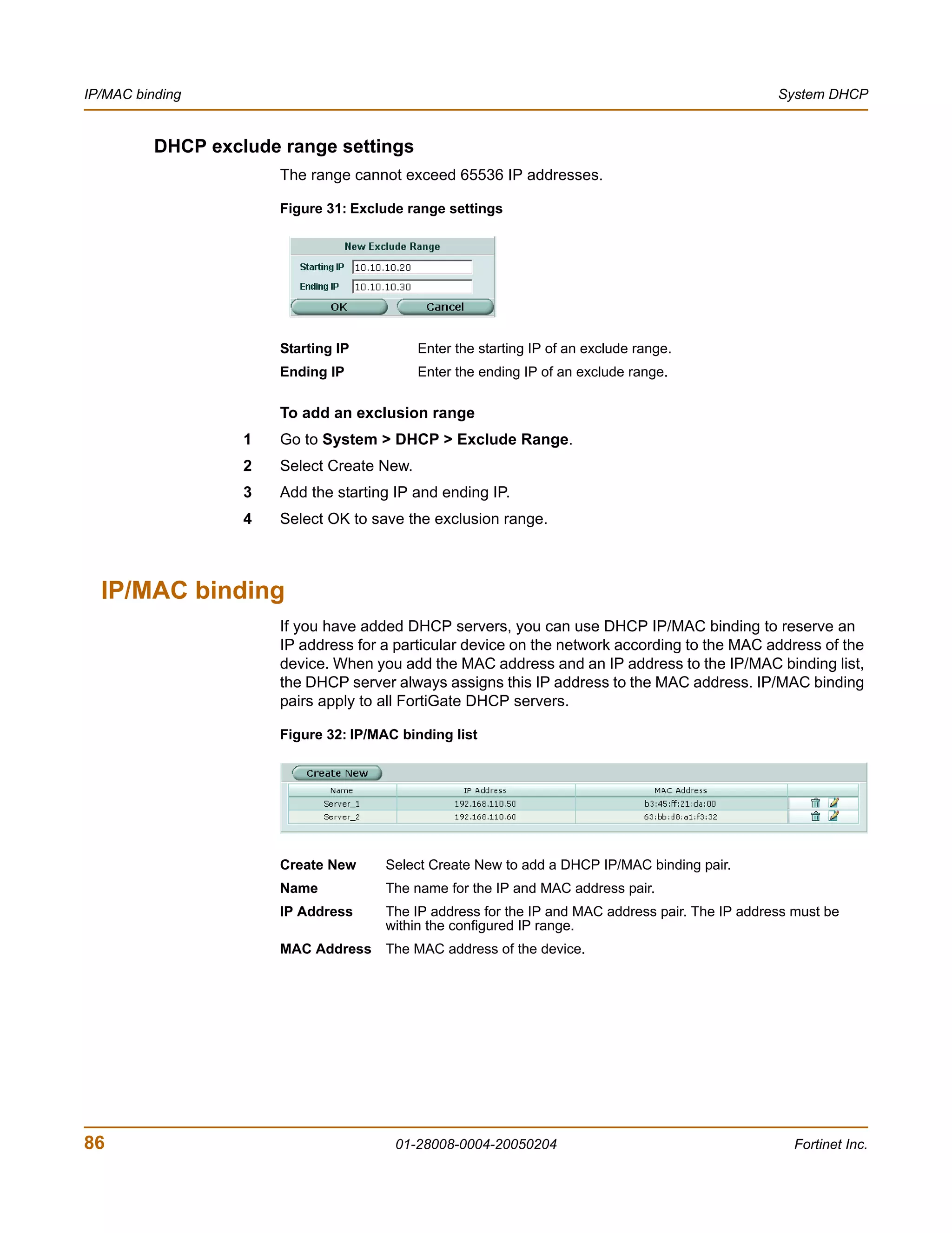 IP/MAC binding                                                                                     System DHCP


          DHCP exclude range settings
                       The range cannot exceed 65536 IP addresses.

                       Figure 31: Exclude range settings




                       Starting IP          Enter the starting IP of an exclude range.
                       Ending IP            Enter the ending IP of an exclude range.

                       To add an exclusion range
                   1   Go to System > DHCP > Exclude Range.
                   2   Select Create New.
                   3   Add the starting IP and ending IP.
                   4   Select OK to save the exclusion range.



  IP/MAC binding
                       If you have added DHCP servers, you can use DHCP IP/MAC binding to reserve an
                       IP address for a particular device on the network according to the MAC address of the
                       device. When you add the MAC address and an IP address to the IP/MAC binding list,
                       the DHCP server always assigns this IP address to the MAC address. IP/MAC binding
                       pairs apply to all FortiGate DHCP servers.

                       Figure 32: IP/MAC binding list




                       Create New      Select Create New to add a DHCP IP/MAC binding pair.
                       Name            The name for the IP and MAC address pair.
                       IP Address      The IP address for the IP and MAC address pair. The IP address must be
                                       within the configured IP range.
                       MAC Address The MAC address of the device.




86                                      01-28008-0004-20050204                                        Fortinet Inc.
 