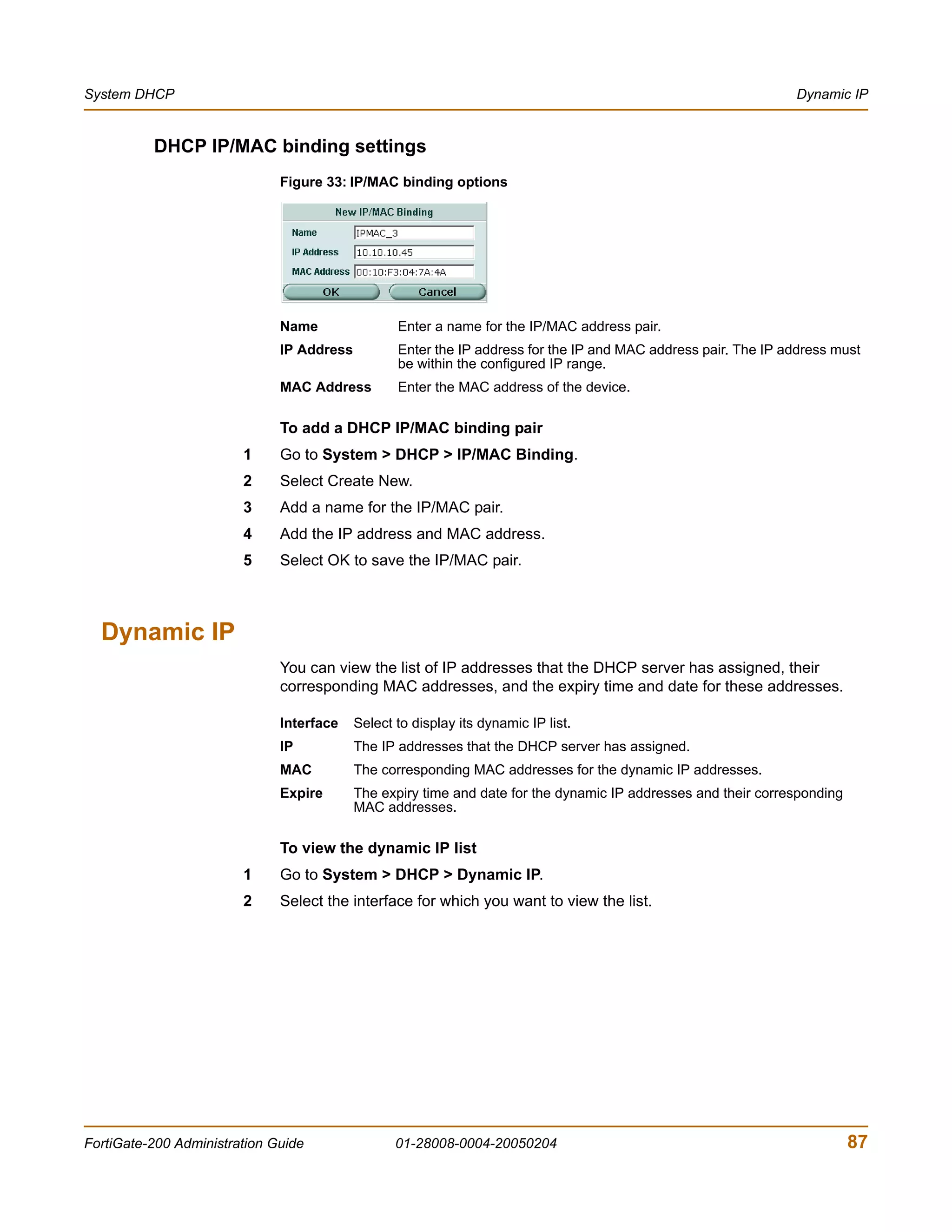 System DHCP                                                                                                     Dynamic IP


          DHCP IP/MAC binding settings
                              Figure 33: IP/MAC binding options




                              Name                Enter a name for the IP/MAC address pair.
                              IP Address          Enter the IP address for the IP and MAC address pair. The IP address must
                                                  be within the configured IP range.
                              MAC Address         Enter the MAC address of the device.

                              To add a DHCP IP/MAC binding pair
                        1     Go to System > DHCP > IP/MAC Binding.
                        2     Select Create New.
                        3     Add a name for the IP/MAC pair.
                        4     Add the IP address and MAC address.
                        5     Select OK to save the IP/MAC pair.



  Dynamic IP
                              You can view the list of IP addresses that the DHCP server has assigned, their
                              corresponding MAC addresses, and the expiry time and date for these addresses.

                              Interface    Select to display its dynamic IP list.
                              IP           The IP addresses that the DHCP server has assigned.
                              MAC          The corresponding MAC addresses for the dynamic IP addresses.
                              Expire       The expiry time and date for the dynamic IP addresses and their corresponding
                                           MAC addresses.

                              To view the dynamic IP list
                        1     Go to System > DHCP > Dynamic IP.
                        2     Select the interface for which you want to view the list.




FortiGate-200 Administration Guide                01-28008-0004-20050204                                                   87
 