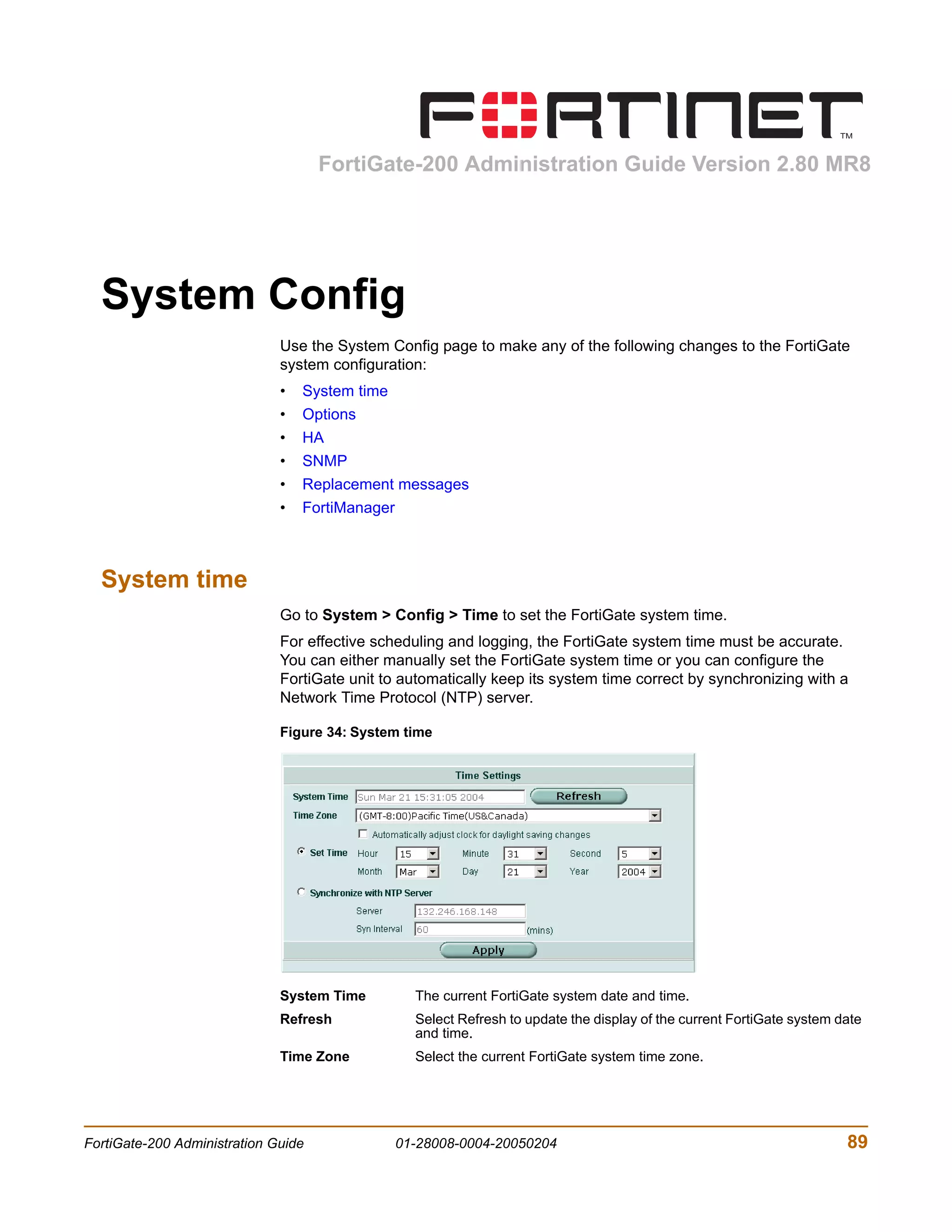 FortiGate-200 Administration Guide Version 2.80 MR8




  System Config
                              Use the System Config page to make any of the following changes to the FortiGate
                              system configuration:
                              •   System time
                              •   Options
                              •   HA
                              •   SNMP
                              •   Replacement messages
                              •   FortiManager



  System time
                              Go to System > Config > Time to set the FortiGate system time.
                              For effective scheduling and logging, the FortiGate system time must be accurate.
                              You can either manually set the FortiGate system time or you can configure the
                              FortiGate unit to automatically keep its system time correct by synchronizing with a
                              Network Time Protocol (NTP) server.

                              Figure 34: System time




                              System Time          The current FortiGate system date and time.
                              Refresh              Select Refresh to update the display of the current FortiGate system date
                                                   and time.
                              Time Zone            Select the current FortiGate system time zone.




FortiGate-200 Administration Guide               01-28008-0004-20050204                                                  89
 