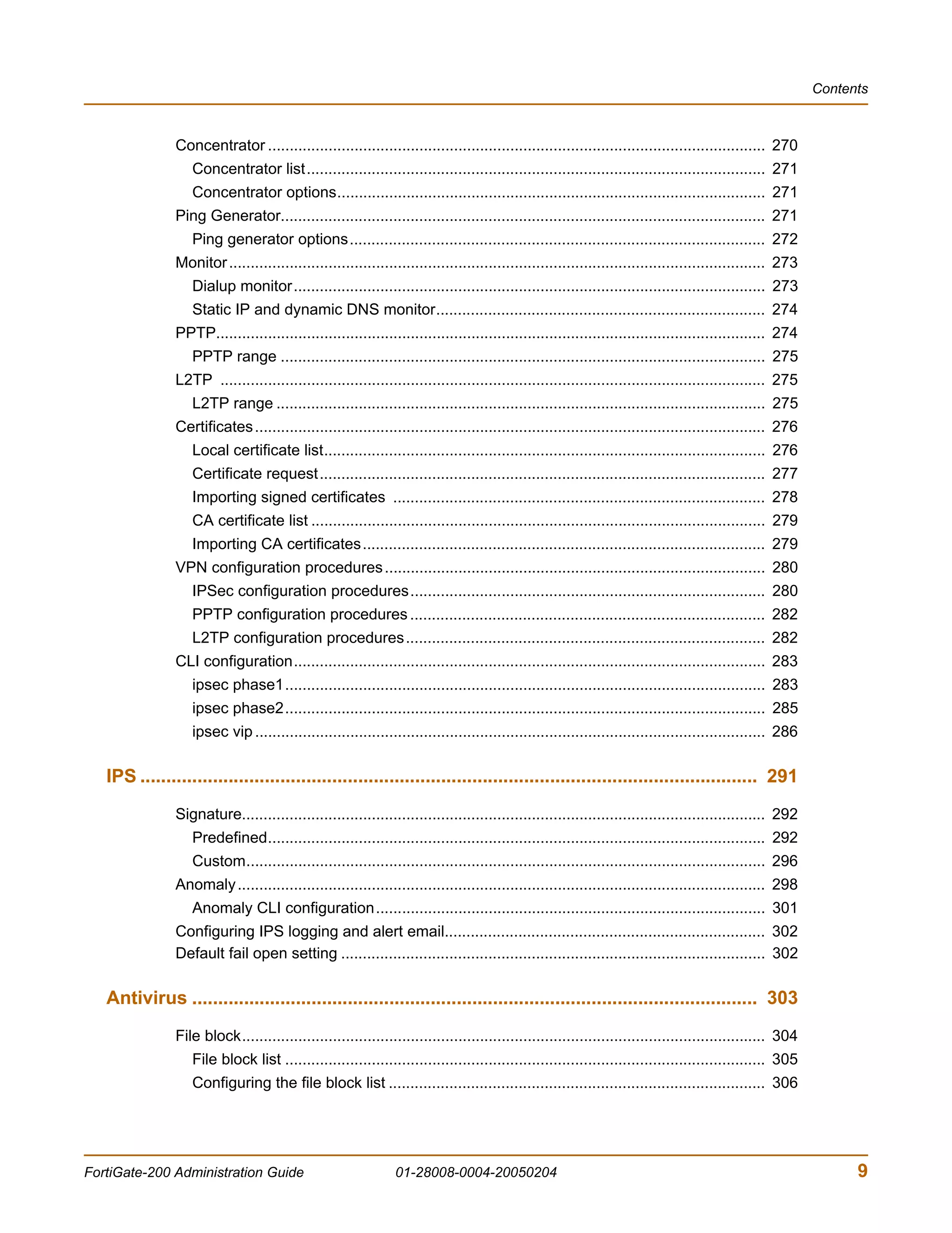 Contents



               Concentrator ................................................................................................................... 270
                  Concentrator list.......................................................................................................... 271
                  Concentrator options................................................................................................... 271
               Ping Generator................................................................................................................ 271
                  Ping generator options................................................................................................ 272
               Monitor ............................................................................................................................ 273
                  Dialup monitor............................................................................................................. 273
                  Static IP and dynamic DNS monitor............................................................................ 274
               PPTP............................................................................................................................... 274
                  PPTP range ................................................................................................................ 275
               L2TP .............................................................................................................................. 275
                  L2TP range ................................................................................................................. 275
               Certificates ...................................................................................................................... 276
                  Local certificate list...................................................................................................... 276
                  Certificate request....................................................................................................... 277
                  Importing signed certificates ...................................................................................... 278
                  CA certificate list ......................................................................................................... 279
                  Importing CA certificates............................................................................................. 279
               VPN configuration procedures ........................................................................................ 280
                  IPSec configuration procedures.................................................................................. 280
                  PPTP configuration procedures .................................................................................. 282
                  L2TP configuration procedures................................................................................... 282
               CLI configuration............................................................................................................. 283
                  ipsec phase1............................................................................................................... 283
                  ipsec phase2............................................................................................................... 285
                  ipsec vip ...................................................................................................................... 286

   IPS ....................................................................................................................... 291
               Signature......................................................................................................................... 292
                  Predefined................................................................................................................... 292
                  Custom........................................................................................................................ 296
               Anomaly .......................................................................................................................... 298
                  Anomaly CLI configuration.......................................................................................... 301
               Configuring IPS logging and alert email.......................................................................... 302
               Default fail open setting .................................................................................................. 302

   Antivirus ............................................................................................................. 303
               File block......................................................................................................................... 304
                  File block list ............................................................................................................... 305
                  Configuring the file block list ....................................................................................... 306




FortiGate-200 Administration Guide                            01-28008-0004-20050204                                                                            9
 