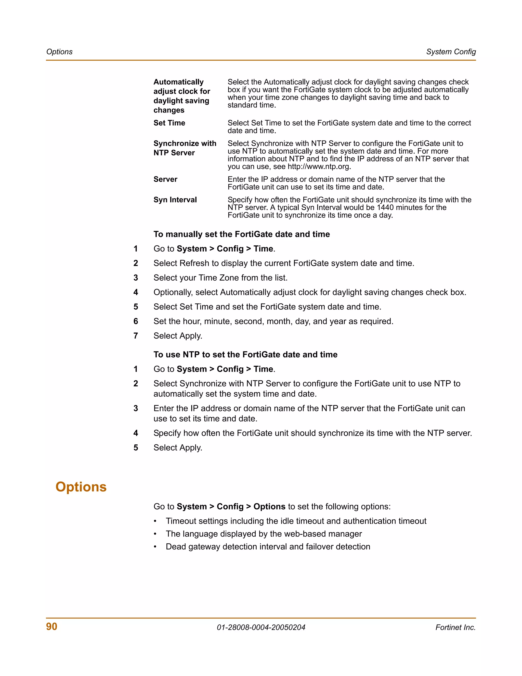 Options                                                                                         System Config


                Automatically        Select the Automatically adjust clock for daylight saving changes check
                adjust clock for     box if you want the FortiGate system clock to be adjusted automatically
                daylight saving      when your time zone changes to daylight saving time and back to
                                     standard time.
                changes
                Set Time             Select Set Time to set the FortiGate system date and time to the correct
                                     date and time.
                Synchronize with     Select Synchronize with NTP Server to configure the FortiGate unit to
                NTP Server           use NTP to automatically set the system date and time. For more
                                     information about NTP and to find the IP address of an NTP server that
                                     you can use, see http://www.ntp.org.
                Server               Enter the IP address or domain name of the NTP server that the
                                     FortiGate unit can use to set its time and date.
                Syn Interval         Specify how often the FortiGate unit should synchronize its time with the
                                     NTP server. A typical Syn Interval would be 1440 minutes for the
                                     FortiGate unit to synchronize its time once a day.

                To manually set the FortiGate date and time
            1   Go to System > Config > Time.
            2   Select Refresh to display the current FortiGate system date and time.
            3   Select your Time Zone from the list.
            4   Optionally, select Automatically adjust clock for daylight saving changes check box.
            5   Select Set Time and set the FortiGate system date and time.
            6   Set the hour, minute, second, month, day, and year as required.
            7   Select Apply.

                To use NTP to set the FortiGate date and time
            1   Go to System > Config > Time.
            2   Select Synchronize with NTP Server to configure the FortiGate unit to use NTP to
                automatically set the system time and date.
            3   Enter the IP address or domain name of the NTP server that the FortiGate unit can
                use to set its time and date.
            4   Specify how often the FortiGate unit should synchronize its time with the NTP server.
            5   Select Apply.



  Options
                Go to System > Config > Options to set the following options:
                •   Timeout settings including the idle timeout and authentication timeout
                •   The language displayed by the web-based manager
                •   Dead gateway detection interval and failover detection




90                                 01-28008-0004-20050204                                          Fortinet Inc.
 