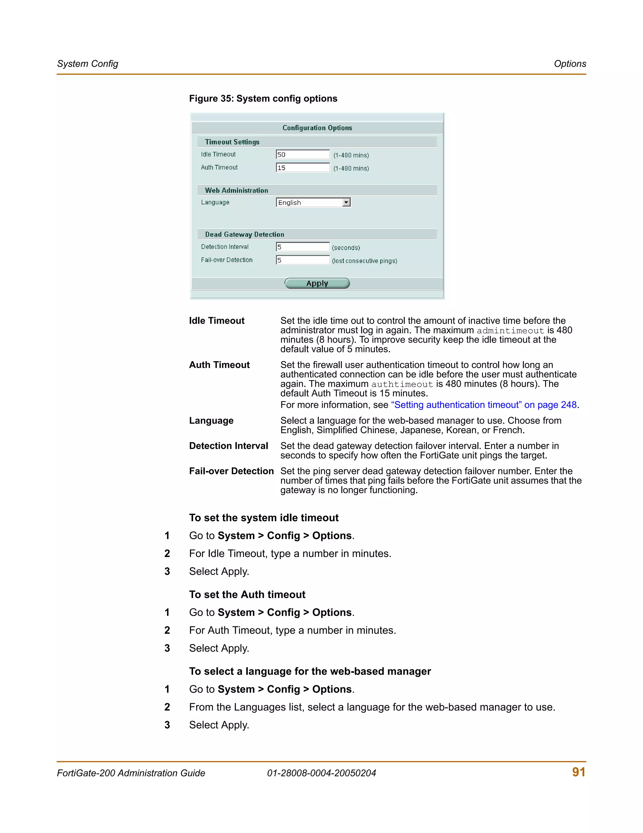 System Config                                                                                                        Options


                              Figure 35: System config options




                              Idle Timeout         Set the idle time out to control the amount of inactive time before the
                                                   administrator must log in again. The maximum admintimeout is 480
                                                   minutes (8 hours). To improve security keep the idle timeout at the
                                                   default value of 5 minutes.
                              Auth Timeout         Set the firewall user authentication timeout to control how long an
                                                   authenticated connection can be idle before the user must authenticate
                                                   again. The maximum authtimeout is 480 minutes (8 hours). The
                                                   default Auth Timeout is 15 minutes.
                                                   For more information, see “Setting authentication timeout” on page 248.
                              Language             Select a language for the web-based manager to use. Choose from
                                                   English, Simplified Chinese, Japanese, Korean, or French.
                              Detection Interval   Set the dead gateway detection failover interval. Enter a number in
                                                   seconds to specify how often the FortiGate unit pings the target.
                              Fail-over Detection Set the ping server dead gateway detection failover number. Enter the
                                                  number of times that ping fails before the FortiGate unit assumes that the
                                                  gateway is no longer functioning.

                              To set the system idle timeout
                        1     Go to System > Config > Options.
                        2     For Idle Timeout, type a number in minutes.
                        3     Select Apply.

                              To set the Auth timeout
                        1     Go to System > Config > Options.
                        2     For Auth Timeout, type a number in minutes.
                        3     Select Apply.

                              To select a language for the web-based manager
                        1     Go to System > Config > Options.
                        2     From the Languages list, select a language for the web-based manager to use.
                        3     Select Apply.



FortiGate-200 Administration Guide              01-28008-0004-20050204                                                   91
 