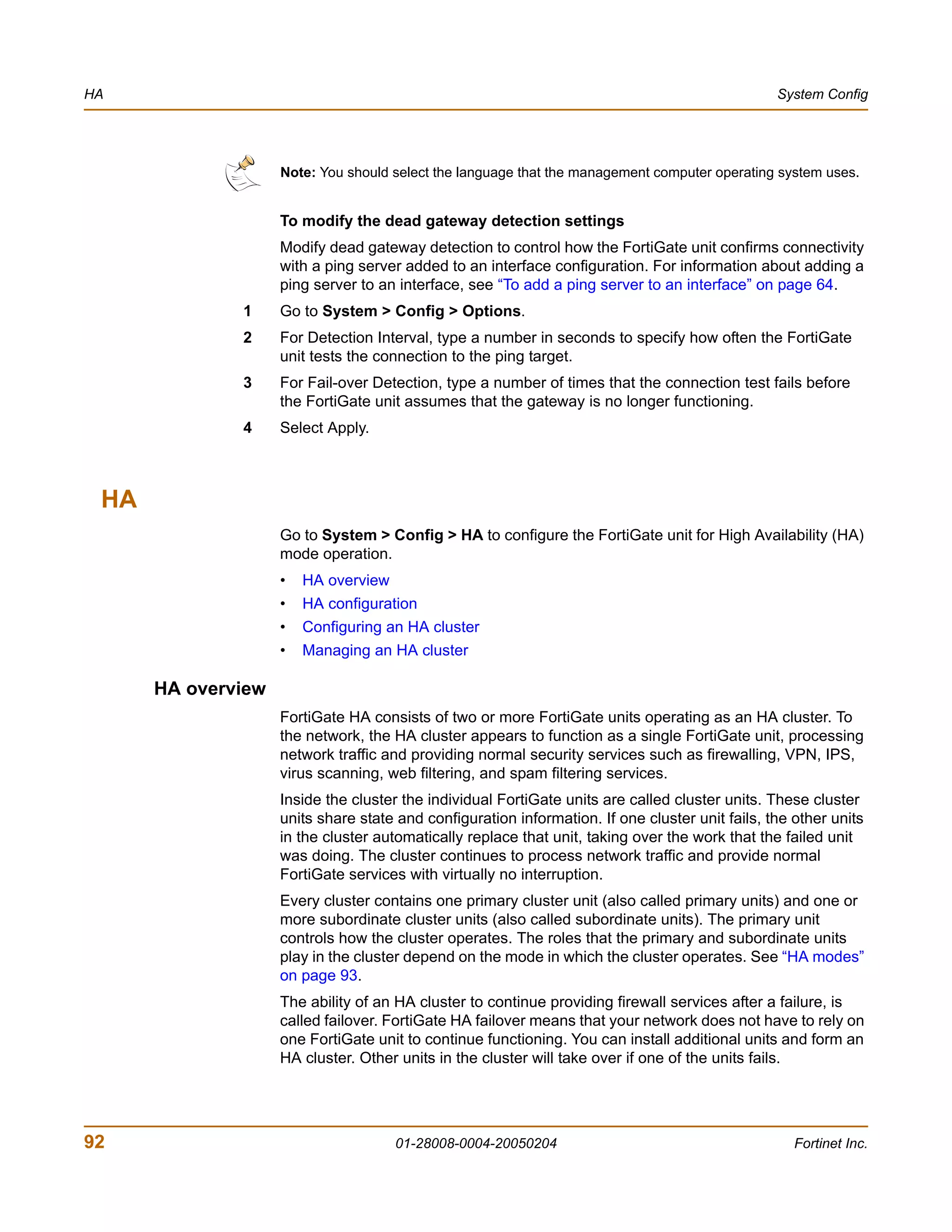HA                                                                                               System Config




                    Note: You should select the language that the management computer operating system uses.


                    To modify the dead gateway detection settings
                    Modify dead gateway detection to control how the FortiGate unit confirms connectivity
                    with a ping server added to an interface configuration. For information about adding a
                    ping server to an interface, see “To add a ping server to an interface” on page 64.
              1     Go to System > Config > Options.
              2     For Detection Interval, type a number in seconds to specify how often the FortiGate
                    unit tests the connection to the ping target.
              3     For Fail-over Detection, type a number of times that the connection test fails before
                    the FortiGate unit assumes that the gateway is no longer functioning.
              4     Select Apply.



 HA
                    Go to System > Config > HA to configure the FortiGate unit for High Availability (HA)
                    mode operation.
                    •   HA overview
                    •   HA configuration
                    •   Configuring an HA cluster
                    •   Managing an HA cluster

      HA overview
                    FortiGate HA consists of two or more FortiGate units operating as an HA cluster. To
                    the network, the HA cluster appears to function as a single FortiGate unit, processing
                    network traffic and providing normal security services such as firewalling, VPN, IPS,
                    virus scanning, web filtering, and spam filtering services.
                    Inside the cluster the individual FortiGate units are called cluster units. These cluster
                    units share state and configuration information. If one cluster unit fails, the other units
                    in the cluster automatically replace that unit, taking over the work that the failed unit
                    was doing. The cluster continues to process network traffic and provide normal
                    FortiGate services with virtually no interruption.
                    Every cluster contains one primary cluster unit (also called primary units) and one or
                    more subordinate cluster units (also called subordinate units). The primary unit
                    controls how the cluster operates. The roles that the primary and subordinate units
                    play in the cluster depend on the mode in which the cluster operates. See “HA modes”
                    on page 93.
                    The ability of an HA cluster to continue providing firewall services after a failure, is
                    called failover. FortiGate HA failover means that your network does not have to rely on
                    one FortiGate unit to continue functioning. You can install additional units and form an
                    HA cluster. Other units in the cluster will take over if one of the units fails.




92                                    01-28008-0004-20050204                                        Fortinet Inc.
 