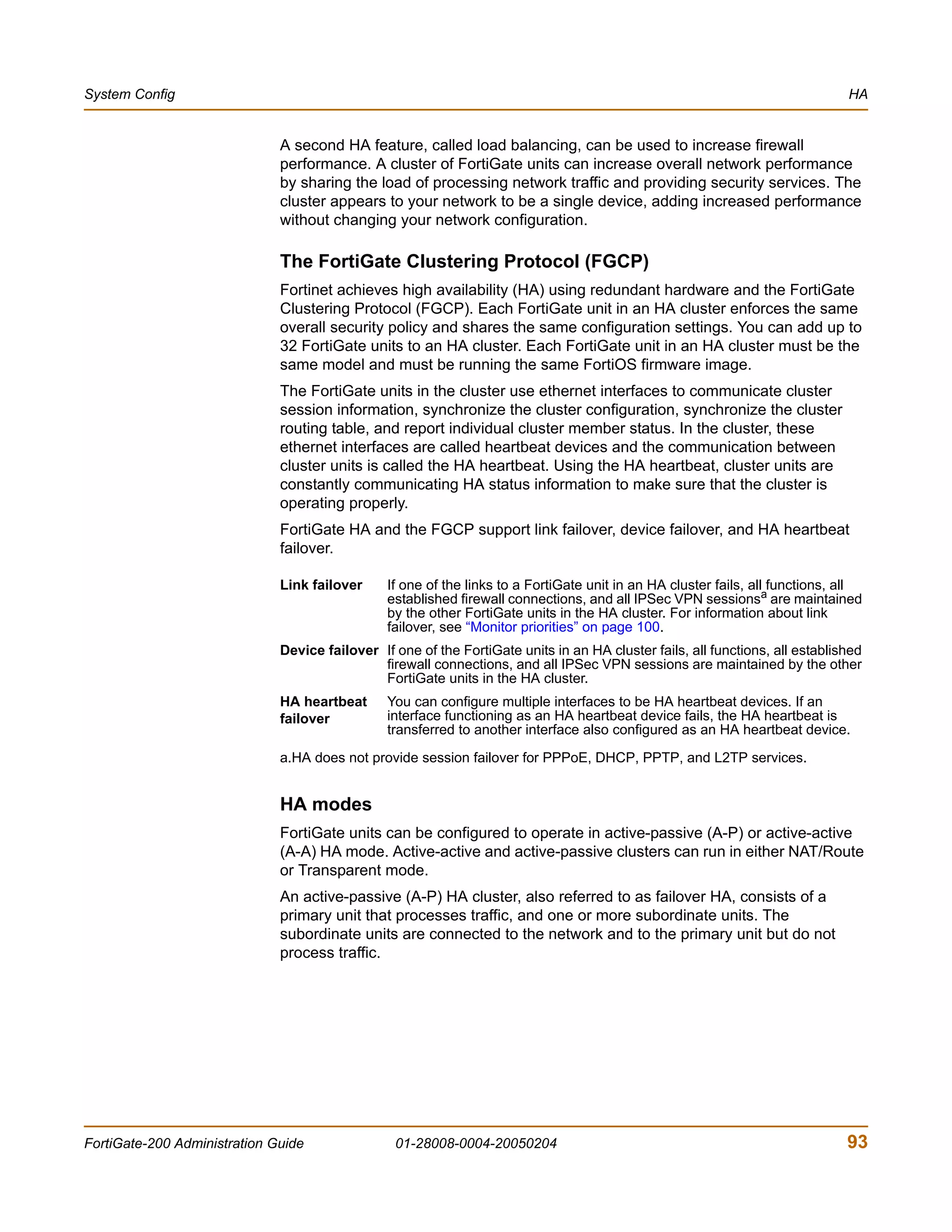 System Config                                                                                                                  HA


                              A second HA feature, called load balancing, can be used to increase firewall
                              performance. A cluster of FortiGate units can increase overall network performance
                              by sharing the load of processing network traffic and providing security services. The
                              cluster appears to your network to be a single device, adding increased performance
                              without changing your network configuration.

                              The FortiGate Clustering Protocol (FGCP)
                              Fortinet achieves high availability (HA) using redundant hardware and the FortiGate
                              Clustering Protocol (FGCP). Each FortiGate unit in an HA cluster enforces the same
                              overall security policy and shares the same configuration settings. You can add up to
                              32 FortiGate units to an HA cluster. Each FortiGate unit in an HA cluster must be the
                              same model and must be running the same FortiOS firmware image.
                              The FortiGate units in the cluster use ethernet interfaces to communicate cluster
                              session information, synchronize the cluster configuration, synchronize the cluster
                              routing table, and report individual cluster member status. In the cluster, these
                              ethernet interfaces are called heartbeat devices and the communication between
                              cluster units is called the HA heartbeat. Using the HA heartbeat, cluster units are
                              constantly communicating HA status information to make sure that the cluster is
                              operating properly.
                              FortiGate HA and the FGCP support link failover, device failover, and HA heartbeat
                              failover.

                              Link failover     If one of the links to a FortiGate unit in an HA cluster fails, all functions, all
                                                established firewall connections, and all IPSec VPN sessionsa are maintained
                                                by the other FortiGate units in the HA cluster. For information about link
                                                failover, see “Monitor priorities” on page 100.
                              Device failover If one of the FortiGate units in an HA cluster fails, all functions, all established
                                              firewall connections, and all IPSec VPN sessions are maintained by the other
                                              FortiGate units in the HA cluster.
                              HA heartbeat      You can configure multiple interfaces to be HA heartbeat devices. If an
                              failover          interface functioning as an HA heartbeat device fails, the HA heartbeat is
                                                transferred to another interface also configured as an HA heartbeat device.

                              a.HA does not provide session failover for PPPoE, DHCP, PPTP, and L2TP services.


                              HA modes
                              FortiGate units can be configured to operate in active-passive (A-P) or active-active
                              (A-A) HA mode. Active-active and active-passive clusters can run in either NAT/Route
                              or Transparent mode.
                              An active-passive (A-P) HA cluster, also referred to as failover HA, consists of a
                              primary unit that processes traffic, and one or more subordinate units. The
                              subordinate units are connected to the network and to the primary unit but do not
                              process traffic.




FortiGate-200 Administration Guide               01-28008-0004-20050204                                                        93
 