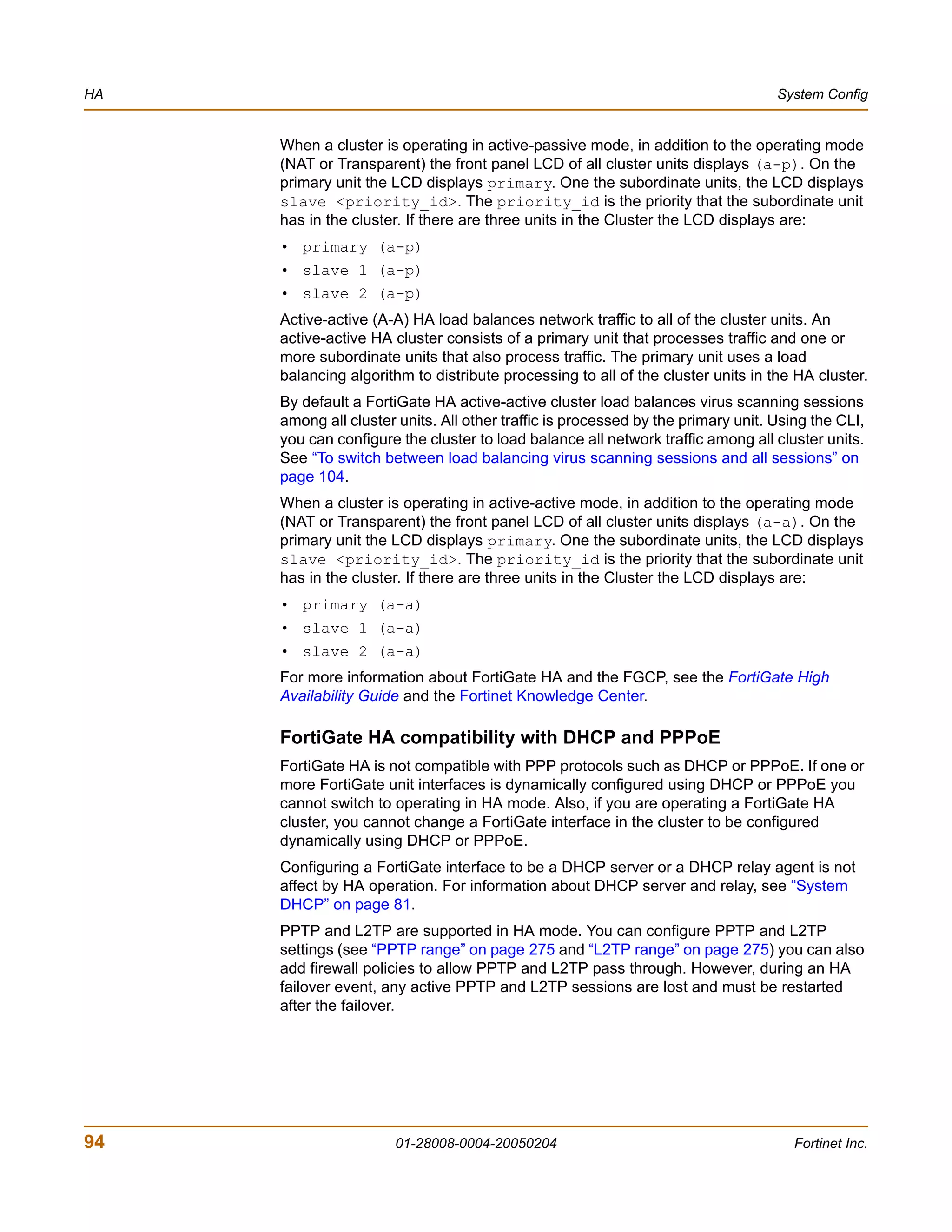 HA                                                                                System Config


     When a cluster is operating in active-passive mode, in addition to the operating mode
     (NAT or Transparent) the front panel LCD of all cluster units displays (a-p). On the
     primary unit the LCD displays primary. One the subordinate units, the LCD displays
     slave <priority_id>. The priority_id is the priority that the subordinate unit
     has in the cluster. If there are three units in the Cluster the LCD displays are:
     • primary (a-p)
     • slave 1 (a-p)
     • slave 2 (a-p)
     Active-active (A-A) HA load balances network traffic to all of the cluster units. An
     active-active HA cluster consists of a primary unit that processes traffic and one or
     more subordinate units that also process traffic. The primary unit uses a load
     balancing algorithm to distribute processing to all of the cluster units in the HA cluster.
     By default a FortiGate HA active-active cluster load balances virus scanning sessions
     among all cluster units. All other traffic is processed by the primary unit. Using the CLI,
     you can configure the cluster to load balance all network traffic among all cluster units.
     See “To switch between load balancing virus scanning sessions and all sessions” on
     page 104.
     When a cluster is operating in active-active mode, in addition to the operating mode
     (NAT or Transparent) the front panel LCD of all cluster units displays (a-a). On the
     primary unit the LCD displays primary. One the subordinate units, the LCD displays
     slave <priority_id>. The priority_id is the priority that the subordinate unit
     has in the cluster. If there are three units in the Cluster the LCD displays are:
     • primary (a-a)
     • slave 1 (a-a)
     • slave 2 (a-a)
     For more information about FortiGate HA and the FGCP, see the FortiGate High
     Availability Guide and the Fortinet Knowledge Center.

     FortiGate HA compatibility with DHCP and PPPoE
     FortiGate HA is not compatible with PPP protocols such as DHCP or PPPoE. If one or
     more FortiGate unit interfaces is dynamically configured using DHCP or PPPoE you
     cannot switch to operating in HA mode. Also, if you are operating a FortiGate HA
     cluster, you cannot change a FortiGate interface in the cluster to be configured
     dynamically using DHCP or PPPoE.
     Configuring a FortiGate interface to be a DHCP server or a DHCP relay agent is not
     affect by HA operation. For information about DHCP server and relay, see “System
     DHCP” on page 81.
     PPTP and L2TP are supported in HA mode. You can configure PPTP and L2TP
     settings (see “PPTP range” on page 275 and “L2TP range” on page 275) you can also
     add firewall policies to allow PPTP and L2TP pass through. However, during an HA
     failover event, any active PPTP and L2TP sessions are lost and must be restarted
     after the failover.




94                    01-28008-0004-20050204                                         Fortinet Inc.
 