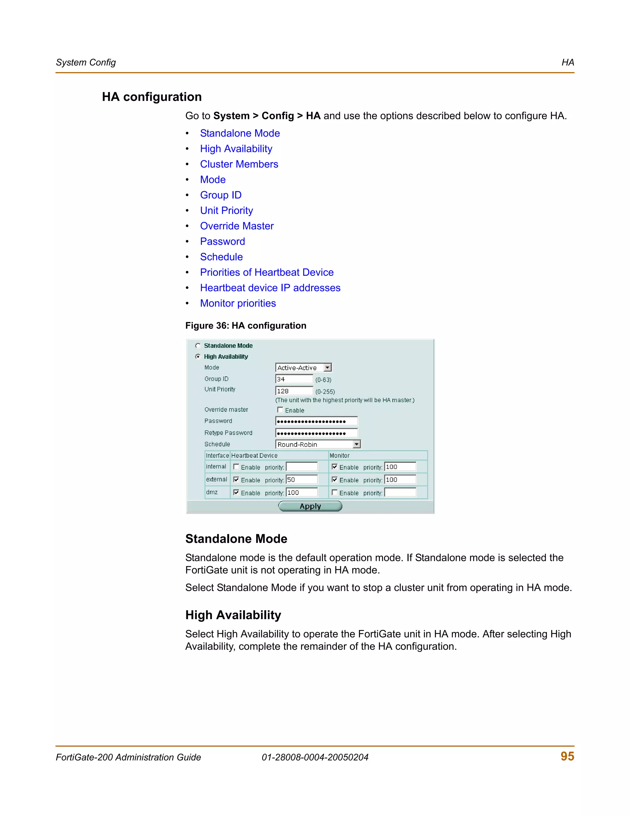 System Config                                                                                                     HA


          HA configuration
                              Go to System > Config > HA and use the options described below to configure HA.
                              •   Standalone Mode
                              •   High Availability
                              •   Cluster Members
                              •   Mode
                              •   Group ID
                              •   Unit Priority
                              •   Override Master
                              •   Password
                              •   Schedule
                              •   Priorities of Heartbeat Device
                              •   Heartbeat device IP addresses
                              •   Monitor priorities

                              Figure 36: HA configuration




                              Standalone Mode
                              Standalone mode is the default operation mode. If Standalone mode is selected the
                              FortiGate unit is not operating in HA mode.
                              Select Standalone Mode if you want to stop a cluster unit from operating in HA mode.

                              High Availability
                              Select High Availability to operate the FortiGate unit in HA mode. After selecting High
                              Availability, complete the remainder of the HA configuration.




FortiGate-200 Administration Guide                01-28008-0004-20050204                                          95
 