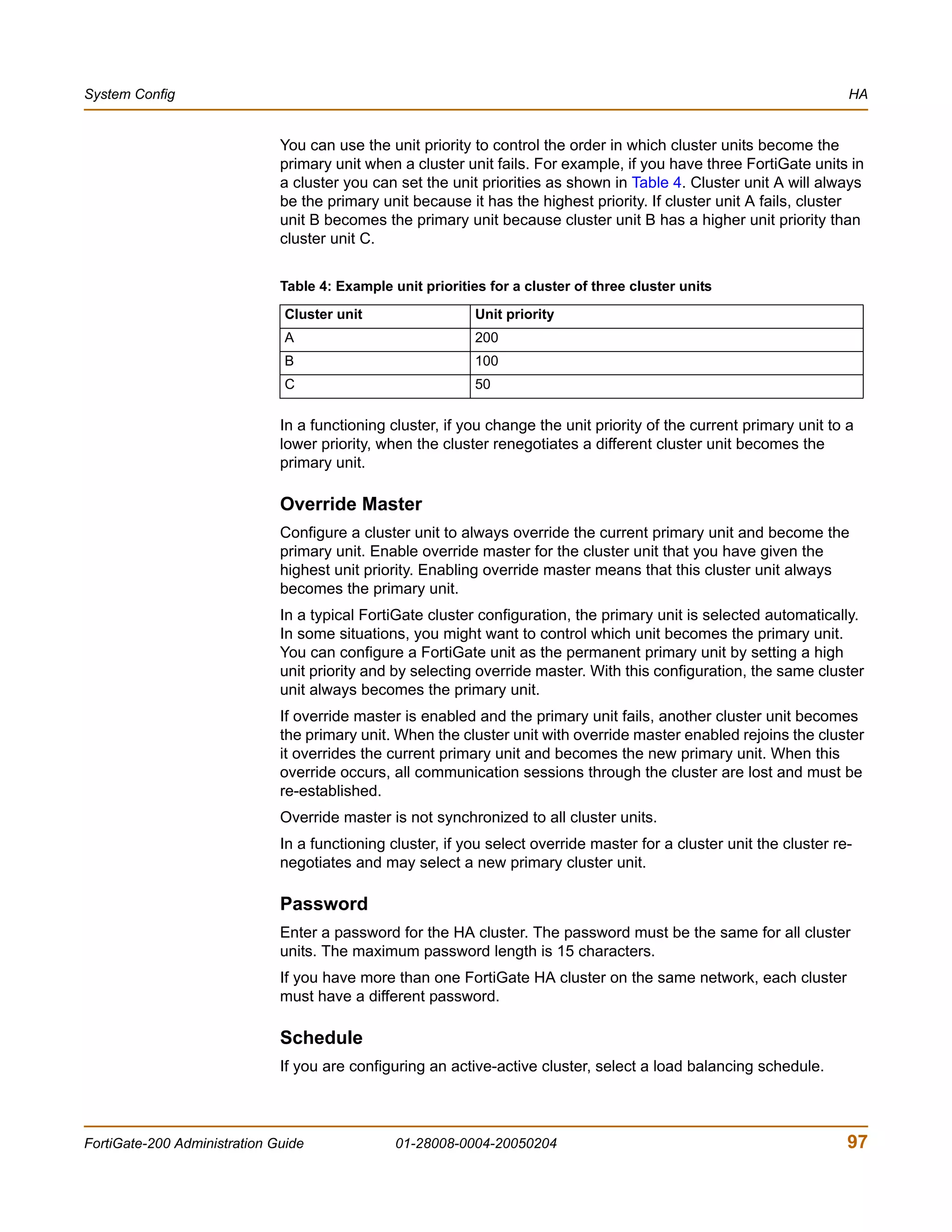 System Config                                                                                                          HA


                              You can use the unit priority to control the order in which cluster units become the
                              primary unit when a cluster unit fails. For example, if you have three FortiGate units in
                              a cluster you can set the unit priorities as shown in Table 4. Cluster unit A will always
                              be the primary unit because it has the highest priority. If cluster unit A fails, cluster
                              unit B becomes the primary unit because cluster unit B has a higher unit priority than
                              cluster unit C.


                              Table 4: Example unit priorities for a cluster of three cluster units

                               Cluster unit                  Unit priority
                               A                             200
                               B                             100
                               C                             50

                              In a functioning cluster, if you change the unit priority of the current primary unit to a
                              lower priority, when the cluster renegotiates a different cluster unit becomes the
                              primary unit.

                              Override Master
                              Configure a cluster unit to always override the current primary unit and become the
                              primary unit. Enable override master for the cluster unit that you have given the
                              highest unit priority. Enabling override master means that this cluster unit always
                              becomes the primary unit.
                              In a typical FortiGate cluster configuration, the primary unit is selected automatically.
                              In some situations, you might want to control which unit becomes the primary unit.
                              You can configure a FortiGate unit as the permanent primary unit by setting a high
                              unit priority and by selecting override master. With this configuration, the same cluster
                              unit always becomes the primary unit.
                              If override master is enabled and the primary unit fails, another cluster unit becomes
                              the primary unit. When the cluster unit with override master enabled rejoins the cluster
                              it overrides the current primary unit and becomes the new primary unit. When this
                              override occurs, all communication sessions through the cluster are lost and must be
                              re-established.
                              Override master is not synchronized to all cluster units.
                              In a functioning cluster, if you select override master for a cluster unit the cluster re-
                              negotiates and may select a new primary cluster unit.

                              Password
                              Enter a password for the HA cluster. The password must be the same for all cluster
                              units. The maximum password length is 15 characters.
                              If you have more than one FortiGate HA cluster on the same network, each cluster
                              must have a different password.

                              Schedule
                              If you are configuring an active-active cluster, select a load balancing schedule.



FortiGate-200 Administration Guide              01-28008-0004-20050204                                                 97
 
