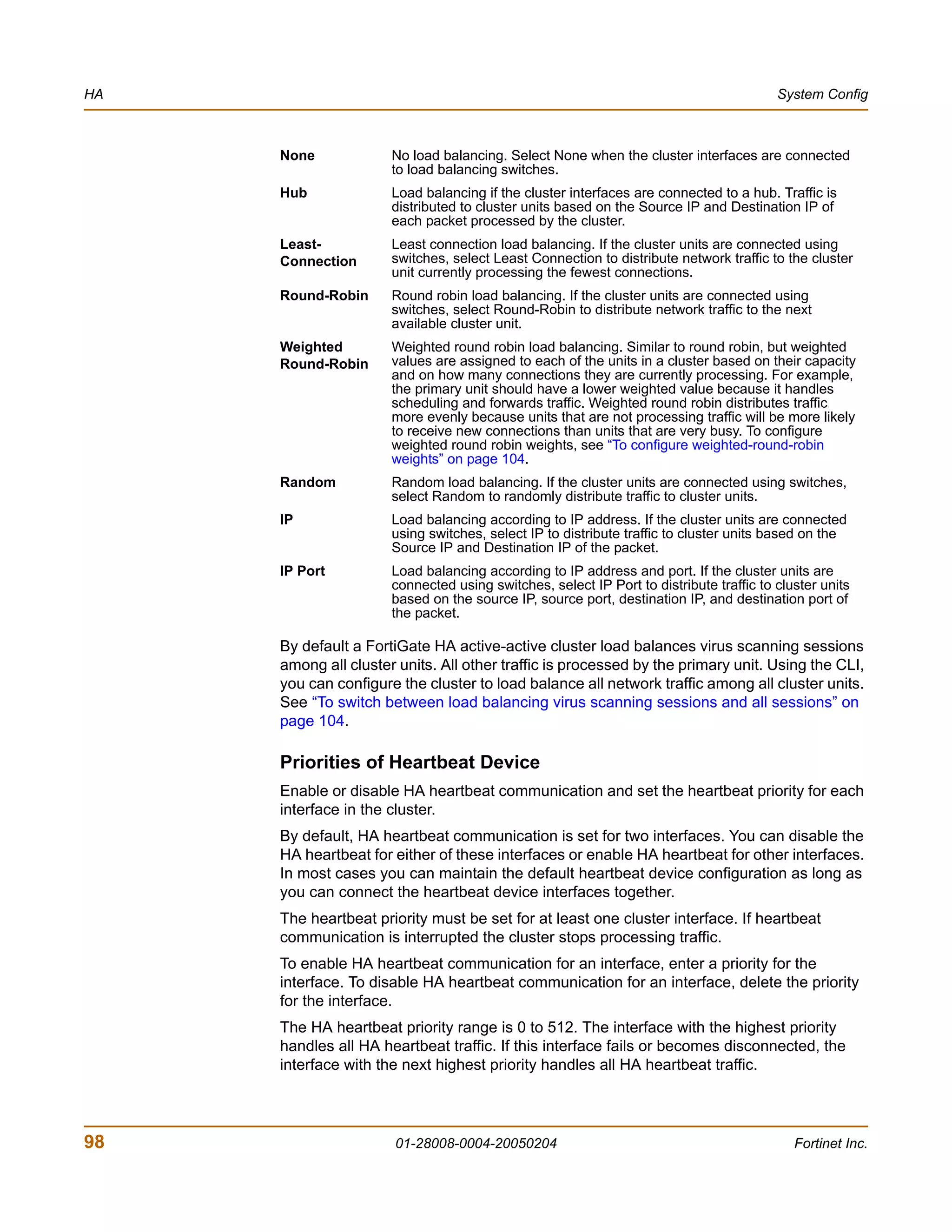 HA                                                                                      System Config



     None             No load balancing. Select None when the cluster interfaces are connected
                      to load balancing switches.
     Hub              Load balancing if the cluster interfaces are connected to a hub. Traffic is
                      distributed to cluster units based on the Source IP and Destination IP of
                      each packet processed by the cluster.
     Least-           Least connection load balancing. If the cluster units are connected using
     Connection       switches, select Least Connection to distribute network traffic to the cluster
                      unit currently processing the fewest connections.
     Round-Robin      Round robin load balancing. If the cluster units are connected using
                      switches, select Round-Robin to distribute network traffic to the next
                      available cluster unit.
     Weighted         Weighted round robin load balancing. Similar to round robin, but weighted
     Round-Robin      values are assigned to each of the units in a cluster based on their capacity
                      and on how many connections they are currently processing. For example,
                      the primary unit should have a lower weighted value because it handles
                      scheduling and forwards traffic. Weighted round robin distributes traffic
                      more evenly because units that are not processing traffic will be more likely
                      to receive new connections than units that are very busy. To configure
                      weighted round robin weights, see “To configure weighted-round-robin
                      weights” on page 104.
     Random           Random load balancing. If the cluster units are connected using switches,
                      select Random to randomly distribute traffic to cluster units.
     IP               Load balancing according to IP address. If the cluster units are connected
                      using switches, select IP to distribute traffic to cluster units based on the
                      Source IP and Destination IP of the packet.
     IP Port          Load balancing according to IP address and port. If the cluster units are
                      connected using switches, select IP Port to distribute traffic to cluster units
                      based on the source IP, source port, destination IP, and destination port of
                      the packet.

     By default a FortiGate HA active-active cluster load balances virus scanning sessions
     among all cluster units. All other traffic is processed by the primary unit. Using the CLI,
     you can configure the cluster to load balance all network traffic among all cluster units.
     See “To switch between load balancing virus scanning sessions and all sessions” on
     page 104.

     Priorities of Heartbeat Device
     Enable or disable HA heartbeat communication and set the heartbeat priority for each
     interface in the cluster.
     By default, HA heartbeat communication is set for two interfaces. You can disable the
     HA heartbeat for either of these interfaces or enable HA heartbeat for other interfaces.
     In most cases you can maintain the default heartbeat device configuration as long as
     you can connect the heartbeat device interfaces together.
     The heartbeat priority must be set for at least one cluster interface. If heartbeat
     communication is interrupted the cluster stops processing traffic.
     To enable HA heartbeat communication for an interface, enter a priority for the
     interface. To disable HA heartbeat communication for an interface, delete the priority
     for the interface.
     The HA heartbeat priority range is 0 to 512. The interface with the highest priority
     handles all HA heartbeat traffic. If this interface fails or becomes disconnected, the
     interface with the next highest priority handles all HA heartbeat traffic.




98                    01-28008-0004-20050204                                               Fortinet Inc.
 