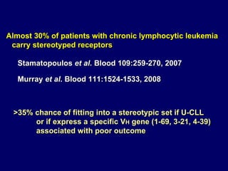 Almost 30% of patients with chronic lymphocytic leukemia  carry stereotyped receptors Stamatopoulos  et al . Blood 109:259-270, 2007 Murray  et al .  Blood 111:1524- 15 33 ,   2008 >35% chance of fitting into a stereotypic set if U-CLL or if express a specific V H  gene (1-69, 3-21, 4-39)  associated with poor outcome 