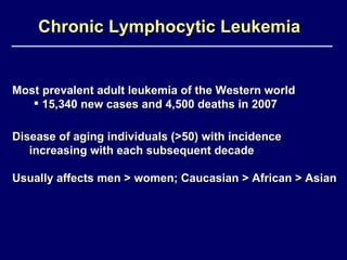 Chronic Lymphocytic Leukemia   Most prevalent adult leukemia of the Western world 15,340 new cases and 4,500 deaths in 2007 Disease of aging individuals (>50) with incidence  increasing with each subsequent decade Usually affects men > women; Caucasian > African > Asian  