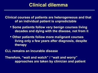 Clinical courses of patients are heterogeneous and that of an individual patient is unpredictable Some patients follow very benign courses living  decades and dying with the disease, not from it Other patients follow more malignant courses  living only a few years after diagnosis, despite  therapy  Clinical dilemma CLL remains an incurable disease Therefore, “wait and watch” / “wait and worry”  approaches are taken by clinician and patient 