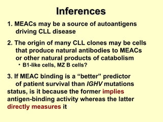 Inferences 1. MEACs may be a source of autoantigens  driving CLL disease 2. The origin of many CLL clones may be cells that produce natural antibodies to MEACs or other natural products of catabolism B1-like cells, MZ B cells? 3. If MEAC binding is a “better” predictor  of patient survival than  IGHV  mutations  status, is it because the former   implies  antigen-binding activity whereas the latter   directly measures   it ?   