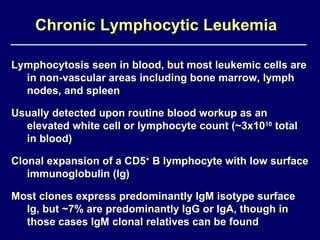 Chronic Lymphocytic Leukemia   Lymphocytosis seen in blood, but most leukemic cells are in non-vascular areas including bone marrow, lymph nodes, and spleen Usually detected upon routine blood workup as an elevated white cell or lymphocyte count (~3x10 10  total in blood) Clonal expansion of a CD5 +  B lymphocyte with low surface immunoglobulin (Ig) Most clones express predominantly IgM isotype surface Ig, but ~7% are predominantly IgG or IgA, though in those cases IgM clonal relatives can be found 