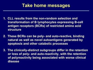 Take home messages 1.  CLL results from the non-random selection and transformation of B lymphocytes expressing B-cell antigen receptors (BCRs) of restricted amino acid structure 2.  These BCRs can be poly- and auto-reactive, binding natural as well as novel autoantigens generated by apoptosis and other catabolic processes 3.  The clinically-distinct subgroups differ in the retention or loss of poly- and auto-reactivity, with the retention of polyreactivity being associated with worse clinical disease 