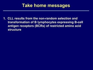 Take home messages 1.  CLL results from the non-random selection and transformation of B lymphocytes expressing B-cell antigen receptors (BCRs) of restricted amino acid structure 