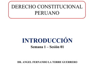 DERECHO CONSTITUCIONAL
PERUANO

INTRODUCCIÓN
Semana 1 – Sesión 01

DR. ANGEL FERNANDO LA TORRE GUERRERO

 