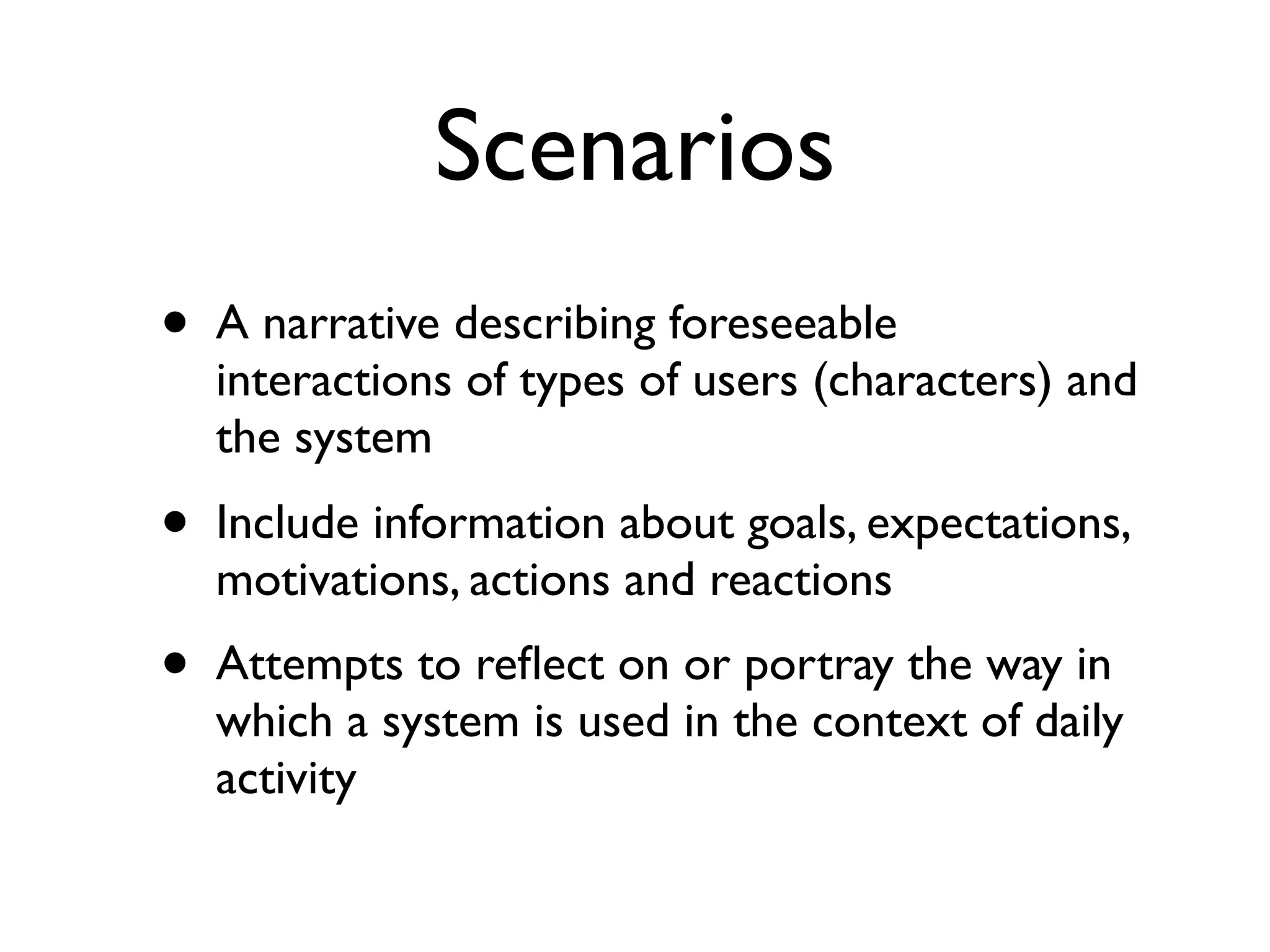 Scenarios
•   A narrative describing foreseeable
    interactions of types of users (characters) and
    the system
•   Include information about goals, expectations,
    motivations, actions and reactions
•   Attempts to reﬂect on or portray the way in
    which a system is used in the context of daily
    activity
 