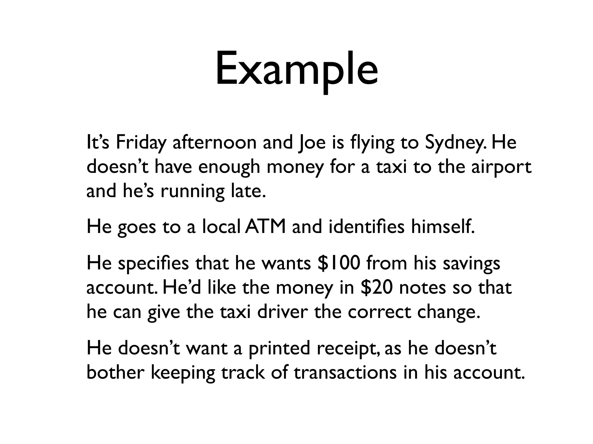 Example
It’s Friday afternoon and Joe is ﬂying to Sydney. He
doesn’t have enough money for a taxi to the airport
and he’s running late.
He goes to a local ATM and identiﬁes himself.
He speciﬁes that he wants $100 from his savings
account. He’d like the money in $20 notes so that
he can give the taxi driver the correct change.
He doesn’t want a printed receipt, as he doesn’t
bother keeping track of transactions in his account.
 