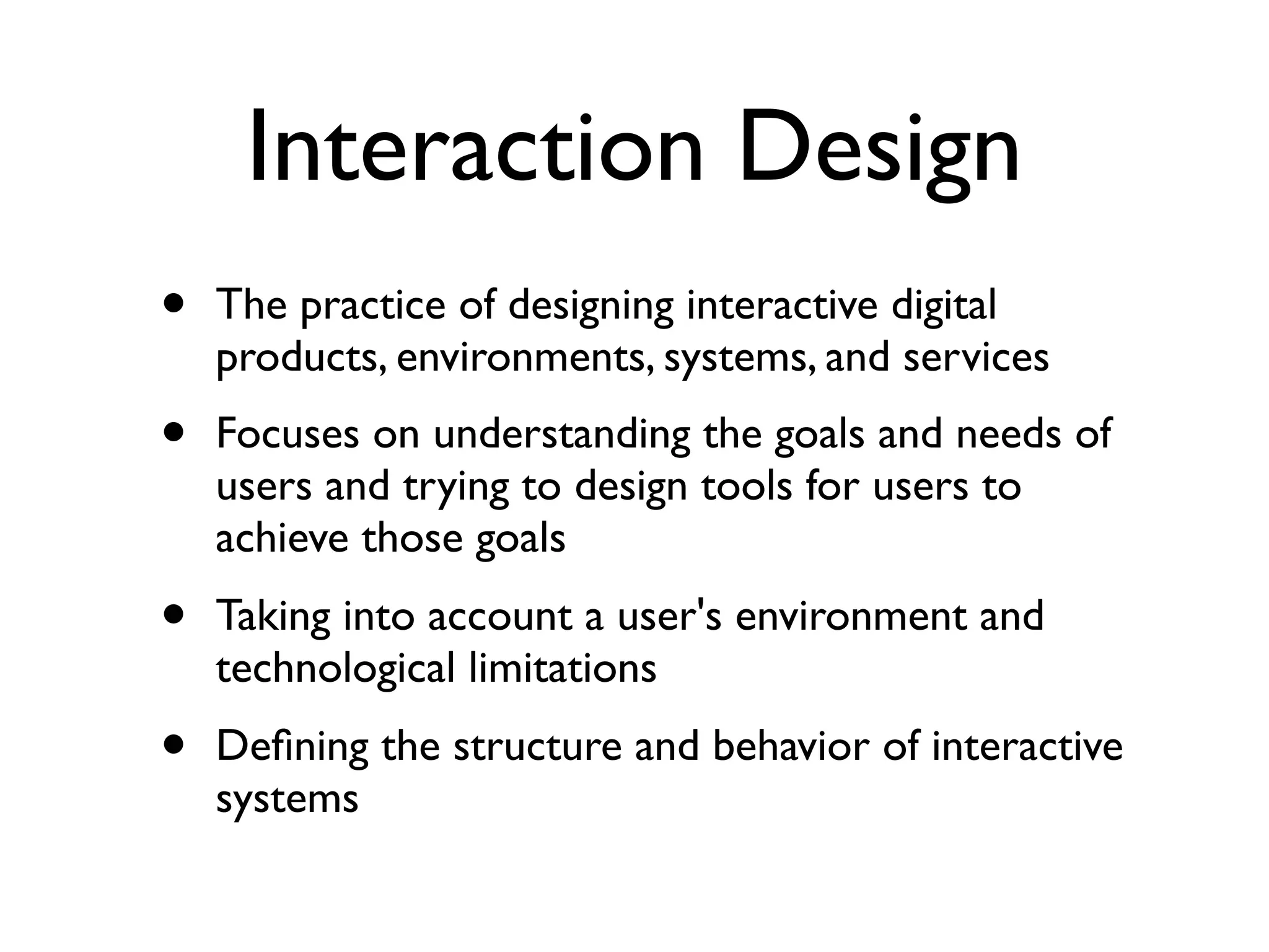Interaction Design
•   The practice of designing interactive digital
    products, environments, systems, and services
•   Focuses on understanding the goals and needs of
    users and trying to design tools for users to
    achieve those goals
•   Taking into account a user's environment and
    technological limitations
•   Deﬁning the structure and behavior of interactive
    systems
 