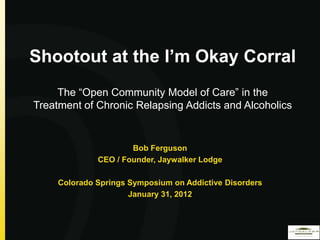 Shootout at the I’m Okay Corral
     The “Open Community Model of Care” in the
Treatment of Chronic Relapsing Addicts and Alcoholics


                      Bob Ferguson
              CEO / Founder, Jaywalker Lodge

     Colorado Springs Symposium on Addictive Disorders
                      January 31, 2012
 