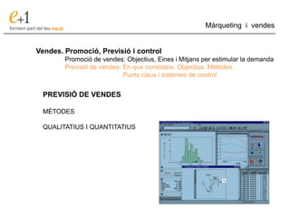 ___________________________________________________________________________
Màrqueting i vendes
Vendes. Promoció, Previsió i control
Promoció de vendes: Objectius, Eines i Mitjans per estimular la demanda
Previsió de vendes: En que consisteix. Objectius. Mètodes.
Punts claus i sistemes de control
PREVISIÓ DE VENDES
MÈTODES
QUALITATIUS I QUANTITATIUS
 
