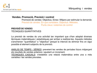 ___________________________________________________________________________
Màrqueting i vendes
Vendes. Promoció, Previsió i control
Promoció de vendes: Objectius, Eines i Mitjans per estimular la demanda
Previsió de vendes: En que consisteix. Objectius. Mètodes.
Punts claus i sistemes de control
PREVISIÓ DE VENDES
TÈCNIQUES QUANTITATIVES
La previsió de vendes és una activitat tan important que s'han adoptat diverses
tècniques matemàtiques i estadístiques per arribar a realitzar-les. Aquests mètodes
s'anomenen "quantitatius" o "objectius" perquè la intenció és eliminar fins on sigui
possible el element subjectiu de la previsió.
ANÀLISI DE TEMPS - SÈRIES: preveient les vendes de períodes futurs mitjançant
els resultats de vendes anteriors i ajustant un increment.
TÈCNIQUES CASUALS: s'estableix una relació matemàtica entre una o més
variables i les vendes previstes.
 