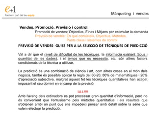 ___________________________________________________________________________
Màrqueting i vendes
Vendes. Promoció, Previsió i control
Promoció de vendes: Objectius, Eines i Mitjans per estimular la demanda
Previsió de vendes: En que consisteix. Objectius. Mètodes.
Punts claus i sistemes de control
PREVISIÓ DE VENDES- GUIES PER A LA SELECCIÓ DE TÈCNIQUES DE PREDICCIÓ
Val a dir que el nivell de dificultat de les tècniques, la informació existent (tipus i
quantitat de les dades), i el temps que es necessita, etc, són altres factors
condicionats de la tècnica a utilitzar.
La predicció és una combinació de ciència i art, com altres coses en el món dels
negocis, també és possible aplicar la regla del 80-20, 80% de matemàtiques i 20%
d'apreciació subjectiva, malgrat aquest fet les tècniques quantitatives han acabat
imposant el seu domini en el camp de la previsió.
ULL!!!!
Amb l'avenç dels ordinadors es pot processar gran quantitat d'informació, però no
és convenient que l'entusiasme pels mètodes quantitatius i els resultats que
s'obtenen arribi un punt que ens impedeixi pensar amb detall sobre la sèrie que
volem efectuar la predicció.
 