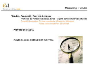 ___________________________________________________________________________
Màrqueting i vendes
Vendes. Promoció, Previsió i control
Promoció de vendes: Objectius, Eines i Mitjans per estimular la demanda
Previsió de vendes: En que consisteix. Objectius. Mètodes.
Punts claus i sistemes de control
PREVISIÓ DE VENDES
PUNTS CLAUS I SISTEMES DE CONTROL
 