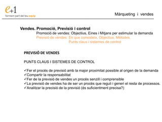 ___________________________________________________________________________
Màrqueting i vendes
Vendes. Promoció, Previsió i control
Promoció de vendes: Objectius, Eines i Mitjans per estimular la demanda
Previsió de vendes: En que consisteix. Objectius. Mètodes.
Punts claus i sistemes de control
PREVISIÓ DE VENDES
PUNTS CLAUS I SISTEMES DE CONTROL
Fer el procés de previsió amb la major proximitat possible al origen de la demanda
Compartir la responsabilitat
Fer de la previsió de vendes un procés senzill i comprensible
La previsió de vendes ha de ser un procés que reguli i generi el resta de processos.
Analitzar la precisió de la previsió (és suficientment precisa?)
 