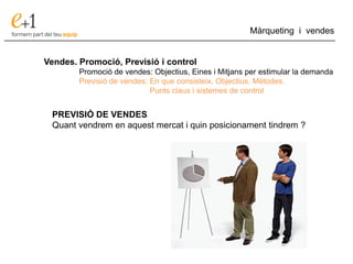 ___________________________________________________________________________
Màrqueting i vendes
Vendes. Promoció, Previsió i control
Promoció de vendes: Objectius, Eines i Mitjans per estimular la demanda
Previsió de vendes: En que consisteix. Objectius. Mètodes.
Punts claus i sistemes de control
PREVISIÓ DE VENDES
Quant vendrem en aquest mercat i quin posicionament tindrem ?
 