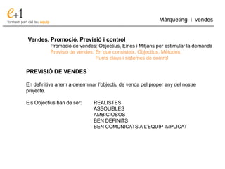 ___________________________________________________________________________
Màrqueting i vendes
Vendes. Promoció, Previsió i control
Promoció de vendes: Objectius, Eines i Mitjans per estimular la demanda
Previsió de vendes: En que consisteix. Objectius. Mètodes.
Punts claus i sistemes de control
PREVISIÓ DE VENDES
En definitiva anem a determinar l’objectiu de venda pel proper any del nostre
projecte.
Els Objectius han de ser: REALISTES
ASSOLIBLES
AMBICIOSOS
BEN DEFINITS
BEN COMUNICATS A L’EQUIP IMPLICAT
 