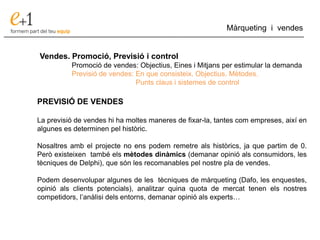___________________________________________________________________________
Màrqueting i vendes
Vendes. Promoció, Previsió i control
Promoció de vendes: Objectius, Eines i Mitjans per estimular la demanda
Previsió de vendes: En que consisteix. Objectius. Mètodes.
Punts claus i sistemes de control
PREVISIÓ DE VENDES
La previsió de vendes hi ha moltes maneres de fixar-la, tantes com empreses, així en
algunes es determinen pel històric.
Nosaltres amb el projecte no ens podem remetre als històrics, ja que partim de 0.
Però existeixen també els mètodes dinàmics (demanar opinió als consumidors, les
tècniques de Delphi), que són les recomanables pel nostre pla de vendes.
Podem desenvolupar algunes de les tècniques de màrqueting (Dafo, les enquestes,
opinió als clients potencials), analitzar quina quota de mercat tenen els nostres
competidors, l’anàlisi dels entorns, demanar opinió als experts…
 