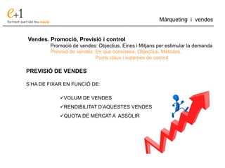 ___________________________________________________________________________
Màrqueting i vendes
Vendes. Promoció, Previsió i control
Promoció de vendes: Objectius, Eines i Mitjans per estimular la demanda
Previsió de vendes: En que consisteix. Objectius. Mètodes.
Punts claus i sistemes de control
PREVISIÓ DE VENDES
S’HA DE FIXAR EN FUNCIÓ DE:
VOLUM DE VENDES
RENDIBILITAT D’AQUESTES VENDES
QUOTA DE MERCAT A ASSOLIR
 