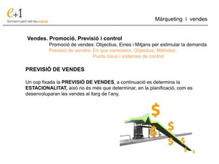 ___________________________________________________________________________
Màrqueting i vendes
Vendes. Promoció, Previsió i control
Promoció de vendes: Objectius, Eines i Mitjans per estimular la demanda
Previsió de vendes: En que consisteix. Objectius. Mètodes.
Punts claus i sistemes de control
PREVISIÓ DE VENDES
Un cop fixada la PREVISIÓ DE VENDES, a continuació es determina la
ESTACIONALITAT, això no és més que determinar, en la planificació, com es
desenvoluparan les vendes al llarg de l’any.
 