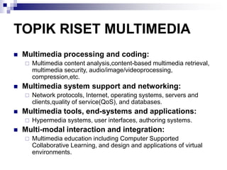 TOPIK RISET MULTIMEDIA
◼ Multimedia processing and coding:
 Multimedia content analysis,content-based multimedia retrieval,
multimedia security, audio/image/videoprocessing,
compression,etc.
◼ Multimedia system support and networking:
 Network protocols, Internet, operating systems, servers and
clients,quality of service(QoS), and databases.
◼ Multimedia tools, end-systems and applications:
 Hypermedia systems, user interfaces, authoring systems.
◼ Multi-modal interaction and integration:
 Multimedia education including Computer Supported
Collaborative Learning, and design and applications of virtual
environments.
 