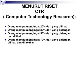 MENURUT RISET
CTR
( Computer Technology Research):
◼ Orang mampu mengingat 20% dari yang dilihat
◼ Orang mampu mengingat 30% dari yang didengar
◼ Orang mampu mengingat 50% dari yang didengar
dan dilihat
◼ Orang mampu mengingat 70% dari yang didengar,
dilihat, dan dilakukan
 