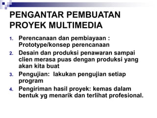 PENGANTAR PEMBUATAN
PROYEK MULTIMEDIA
1. Perencanaan dan pembiayaan :
Prototype/konsep perencanaan
2. Desain dan produksi penawaran sampai
clien merasa puas dengan produksi yang
akan kita buat
3. Pengujian: lakukan pengujian setiap
program
4. Pengiriman hasil proyek: kemas dalam
bentuk yg menarik dan terlihat profesional.
 