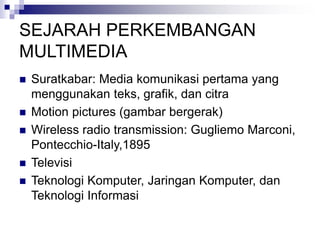 SEJARAH PERKEMBANGAN
MULTIMEDIA
◼ Suratkabar: Media komunikasi pertama yang
menggunakan teks, grafik, dan citra
◼ Motion pictures (gambar bergerak)
◼ Wireless radio transmission: Gugliemo Marconi,
Pontecchio-Italy,1895
◼ Televisi
◼ Teknologi Komputer, Jaringan Komputer, dan
Teknologi Informasi
 