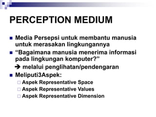 PERCEPTION MEDIUM
◼ Media Persepsi untuk membantu manusia
untuk merasakan lingkungannya
◼ “Bagaimana manusia menerima informasi
pada lingkungan komputer?”
➔ melalui penglihatan/pendengaran
◼ Meliputi3Aspek:
 Aspek Representative Space
 Aspek Representative Values
 Aspek Representative Dimension
 