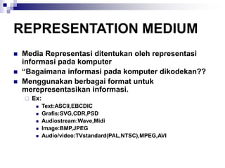 REPRESENTATION MEDIUM
◼ Media Representasi ditentukan oleh representasi
informasi pada komputer
◼ “Bagaimana informasi pada komputer dikodekan??
◼ Menggunakan berbagai format untuk
merepresentasikan informasi.
 Ex:
◼ Text:ASCII,EBCDIC
◼ Grafis:SVG,CDR,PSD
◼ Audiostream:Wave,Midi
◼ Image:BMP,JPEG
◼ Audio/video:TVstandard(PAL,NTSC),MPEG,AVI
 