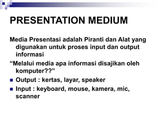 PRESENTATION MEDIUM
Media Presentasi adalah Piranti dan Alat yang
digunakan untuk proses input dan output
informasi
“Melalui media apa informasi disajikan oleh
komputer??”
◼ Output : kertas, layar, speaker
◼ Input : keyboard, mouse, kamera, mic,
scanner
 