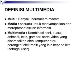 DEFINISI MULTIMEDIA
◼ Multi : Banyak, bermacam-macam
◼ Media : sesuatu untuk menyampaikan dan
merepresentasikan informasi
◼ Multimedia : Kombinasi seni, suara,
animasi, teks, gambar, serta video yang
disampaikan oleh komputer atau
perangkat elektronik yang lain kepada kita
(sebagai user)
 