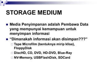 STORAGE MEDIUM
◼ Media Penyimpanan adalah Pembawa Data
yang mempunyai kemampuan untuk
menyimpan informasi
◼ “Dimanakah informasi akan disimpan???”
 Tape Microfilm (bentuknya mirip klise),
FloppyDisk
 DiscHD, CD, DVD, HD-DVD, Blue-Ray
 NV-Memory, USBFlashDisk, SDCard
 