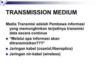 TRANSMISSION MEDIUM
Media Transmisi adalah Pembawa informasi
yang memungkinkan terjadinya transmisi
data secara continue
◼ “Melalui apa informasi akan
ditransmisikan???”
◼ Jaringan kabel (coaxial,fiberoptics)
◼ Jaringan nir-kabel (wireless)
 
