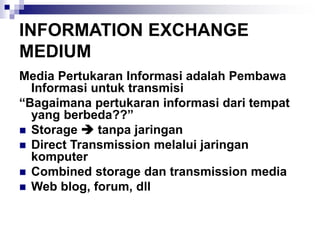 INFORMATION EXCHANGE
MEDIUM
Media Pertukaran Informasi adalah Pembawa
Informasi untuk transmisi
“Bagaimana pertukaran informasi dari tempat
yang berbeda??”
◼ Storage ➔ tanpa jaringan
◼ Direct Transmission melalui jaringan
komputer
◼ Combined storage dan transmission media
◼ Web blog, forum, dll
 