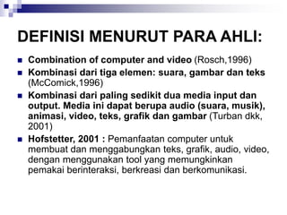 DEFINISI MENURUT PARA AHLI:
◼ Combination of computer and video (Rosch,1996)
◼ Kombinasi dari tiga elemen: suara, gambar dan teks
(McComick,1996)
◼ Kombinasi dari paling sedikit dua media input dan
output. Media ini dapat berupa audio (suara, musik),
animasi, video, teks, grafik dan gambar (Turban dkk,
2001)
◼ Hofstetter, 2001 : Pemanfaatan computer untuk
membuat dan menggabungkan teks, grafik, audio, video,
dengan menggunakan tool yang memungkinkan
pemakai berinteraksi, berkreasi dan berkomunikasi.
 