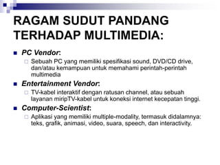 RAGAM SUDUT PANDANG
TERHADAP MULTIMEDIA:
◼ PC Vendor:
 Sebuah PC yang memiliki spesifikasi sound, DVD/CD drive,
dan/atau kemampuan untuk memahami perintah-perintah
multimedia
◼ Entertainment Vendor:
 TV-kabel interaktif dengan ratusan channel, atau sebuah
layanan miripTV-kabel untuk koneksi internet kecepatan tinggi.
◼ Computer-Scientist:
 Aplikasi yang memiliki multiple-modality, termasuk didalamnya:
teks, grafik, animasi, video, suara, speech, dan interactivity.
 