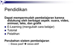 Pendidikan
Dapat mempermudah pembelajaran karena
didukung oleh berbagai aspek: suara, video,
animasi, teks, dan grafik
◼ E-Learning (mengubah cara belajar)
◼ Tutorial
◼ Pelatihan
Perubahan sistem pembelajaran
 Siswa pasif ➔ siswa aktif
 